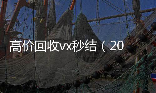 高价回收vx秒结24小时全天收购vx（2021高价回收vx秒结）